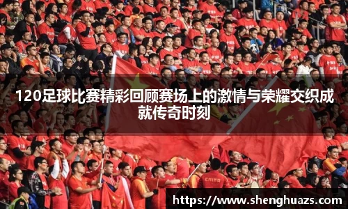 120足球比赛精彩回顾赛场上的激情与荣耀交织成就传奇时刻