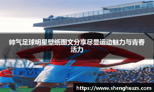 帅气足球明星壁纸图文分享尽显运动魅力与青春活力