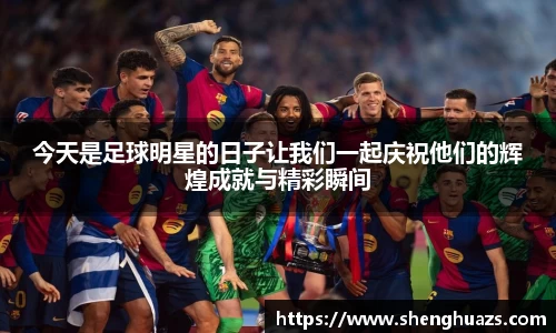 今天是足球明星的日子让我们一起庆祝他们的辉煌成就与精彩瞬间